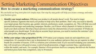 Setting Marketing Communication Objectives
How to create a marketing communications strategy?
We can build our long-term plan in 6 simple steps. Our step-by-step guide will help you create a strategy and make
your business grow.
1. Identify your target audience. Offering your product to all people doesn’t work. You need to target
specific audience segments that need your product to help solve their problem. That’s why you need to identify
your target group, their location, age, gender, interests, preferences, needs, occupation, etc. This will help you craft
personalized messages and marketing campaigns. Besides, you’ll know which channels it’s better to choose to
reach your ideal customer. Develop a buyer persona to name the characteristics of your consumer. It’ll help you
select people you should target. To develop an accurate buyer persona, you need to mention the customer’s job
title, pain points, challenges, and goals.
2. Define your unique value proposition (UVP). UVP makes your company stand out and outperform your
competitors. It’s essential to have one to demonstrate it to your audience and prove that you are superior to other
brands for a number of reasons. UVP is a solution your customers need. If you succeed in helping your customers,
they will reward you with good revenue, word-of-mouth promotion, a bigger customer base, a good position
within the market, and more. For example, Domino’s Pizza positions itself as a company that delivers the freshest
and hottest pizza faster than competitors, only in 30 minutes.
 
