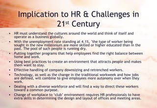 Implication to HR & Challenges in 21 st  Century HR must understand the cultures around the world and think of itself and operate as a business globally. With the unemployment rate standing at 4.1%, "the type of worker being sought in the new millennium are more skilled or higher educated than in the past. The pool of such people is running dry. Putting together programs that help employees find the right balance between home and work. Using best practices to create an environment that attracts people and makes them want to stay.  Effective handling of company downsizing and retrenched workers. Technology, as well as the change in the traditional workweek and how jobs are defined, will combine to give employees more autonomy over when they work. Dealing with a diverse workforce and will find a way to direct these workers toward a common purpose.  Change of workplace to ‘club’ environment requires HR professionals to have extra skills in determining the design and layout of offices and meeting areas. 