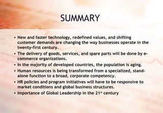 SUMMARY New and faster technology, redefined values, and shifting customer demands are changing the way businesses operate in the twenty-first century.  The delivery of goods, services, and spare parts will be done by e-commerce organizations.  In the majority of developed countries, the population is aging. Human resources is being transformed from a specialized, stand-alone function to a broad, corporate competency. HR policies and program initiatives will have to be responsive to market conditions and global business structures. Importance of Global Leadership in the 21 st  century 