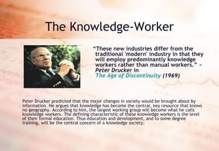 The Knowledge-Worker “ These new industries differ from the traditional 'modern' industry in that they will employ predominantly knowledge workers rather than manual workers.” ~  Peter Drucker  in  The Age of Discontinuity  (1969) Peter Drucker predicted that the major changes in society would be brought about by information. He argues that knowledge has become the central, key resource that knows no geography. According to him, the largest working group will become what he calls knowledge workers. The defining characteristic of these knowledge workers is the level of their formal education. Thus education and development, and to some degree training, will be the central concern of a knowledge society.  