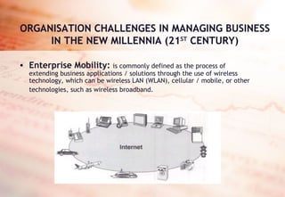ORGANISATION CHALLENGES IN MANAGING BUSINESS IN THE NEW MILLENNIA (21 ST  CENTURY) Enterprise Mobility:   is commonly defined as the process of extending business applications / solutions through the use of wireless technology, which can be wireless LAN (WLAN), cellular / mobile, or other technologies, such as wireless broadband.   