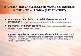 ORGANISATION CHALLENGES IN MANAGING BUSINESS IN THE NEW MILLENNIA (21 ST  CENTURY) Maintain and contribute to a sustainable socioeconomic environment:   recycle waste and control pollution in the physical environment.  Importance of "human capital “:   to   create an   organisations which support the workers in their cooperative endeavors.   Improve organisation management (leadership) :   Eliminating internal competition, alignment of measurement and reward systems, training and empowering employees to act on the scene and communicate critical problems without delay and to get rapid organisational response.  