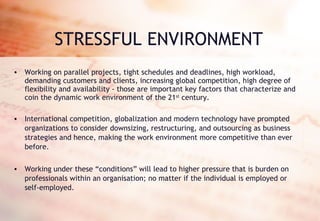 STRESSFUL ENVIRONMENT Working on parallel projects, tight schedules and deadlines, high workload, demanding customers and clients, increasing global competition, high degree of flexibility and availability - those are important key factors that characterize and coin the dynamic work environment of the 21 st  century. International competition, globalization and modern technology have prompted organizations to consider downsizing, restructuring, and outsourcing as business strategies and hence, making the work environment more competitive than ever before.  Working under these “conditions” will lead to higher pressure that is burden on professionals within an organisation; no matter if the individual is employed or self-employed. 