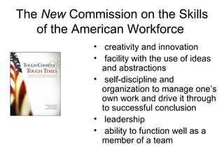 The  New  Commission on the Skills of the American Workforce  creativity and innovation facility with the use of ideas and abstractions self-discipline and organization to manage one’s own work and drive it through to successful conclusion leadership ability to function well as a member of a team 