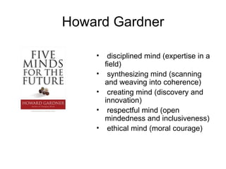 Howard Gardner disciplined mind (expertise in a field) synthesizing mind (scanning and weaving into coherence) creating mind (discovery and innovation) respectful mind (open mindedness and inclusiveness) ethical mind (moral courage) 