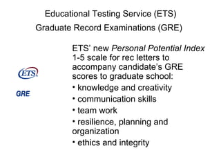 Educational Testing Service (ETS) Graduate Record Examinations (GRE)   ETS’ new  Personal Potential Index  1-5 scale for rec letters to accompany candidate’s GRE scores to graduate school: knowledge and creativity communication skills team work resilience, planning and organization ethics and integrity 