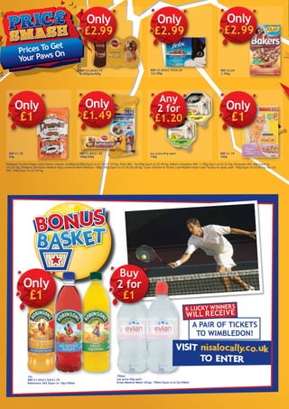 Prices To Get
Your Paws On
RRP £3.99/£4.15/£4.39
12x100g
Only
£2.99
RRP £3.69
1.35kg
Only
£2.99
RRP £1.39
60g
Only
£1
RRP £1.89/£1.95
180g/200g
Only
£1.49
our price 81p each
150g
Any
2 for
£1.20
RRP £1.19
340g
Only
£1
RRP £3.69/£4.15
6x385g/6x400g
Only
£2.99
Pedigree Chunks/Puppy Jelly/Senior Chunks: 6x385g/6x400g Equiv to £1.25/£1.29/kg; Felix VAS: 12x100g Equiv to £2.49/kg; Bakers Complete VAS: 1.35kg Equiv to £2.21/kg; Dreamies VAS: 60g Equiv to
£16.67/kg; Pedigree Dentastix Medium Dog/Jumbone Beef Medium: 180g/200g Equiv to £7.45/£8.28/kg; Cesar Chicken & Turkey Loaf/Rabbit Heart Loaf/Turkey & Lamb Loaf: 150g Equiv to £4.00/kg; Go Cat
VAS: 340g Equiv to £2.94/kg.
1ltr
RRP £1.49/£1.59/£1.79
Robinsons VAS Equiv to 10p/100ml
750ml
our price 95p each
Evian Mineral Water S/Cap: 750ml Equiv to 6.7p/100ml
Buy
2 for
£1
Only
£1
A pair of tickets
to Wimbledon!
6 lucky winners
will receive
 