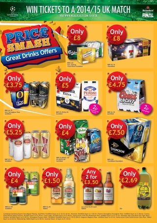 RRP £9.15
10x440ml
Only
£8
Great Drinks Offers
RRP £10
incl: Tuborg
12x275ml/12x440ml
RRP £5.95/£6.55
4x330ml
RRP £6.35
6x330ml
Only
£4.75
RRP £5.95
4x568ml
RRP £4.80/£5.10/
£5.65/£5.85
4x330ml
RRP £10
12x300ml/10x440ml
RRP £4.99
4x500ml
Only
£1.50
RRP £2.45
568ml
Any
2 for
£3.50
our price £2.35 each
500ml 2ltr
RRP £4.75
incl: Strongbow Pear
4x500ml
Carlsberg/Carlsberg Export/San Miguel/Tuborg: 12x275ml/12x440ml Equiv to £1.52/£2.42/ltr; Tennents 10x440ml Equiv to 1.82/ltr; Foster's/Strongbow/Strongbow Pear: 4x500ml Equiv to £1.86/ltr; Corona
Extra/Peroni Nastro Azzuro: 4x330ml Equiv to £3.79/ltr; Coors Light: 6x330ml Equiv to £2.40/ltr; Stella Artois 4.8% Pint/Budweiser Pint: 4x568ml Equiv to £2.31/ltr; Heineken 4pk Long Neck/Sol/Tiger Beer/
Grolsch: 4x330ml Equiv to £3.03/ltr; Strongbow/Fosters Gold: 12x300ml/10x440ml Equiv to £1.70/£2.08/ltr; Magners/Magners Pear: 4x500ml Equiv to £2/ltr; Stella Artois Cidre/Stella Artois Cidre Pear: 568ml
Equiv to £2.64/ltr; Rekorderlig: 500ml Equiv to £3.50/ltr; Summer Down: 2l Equiv to £1.35/ltr.
Only
£5
Only
£4
Only
£7.50
Only
£4
2pdonated onPeroni
2pdonated
Only
£5.25
Only
£3.75
£2.69
Only
£2.69
Only
£8
 