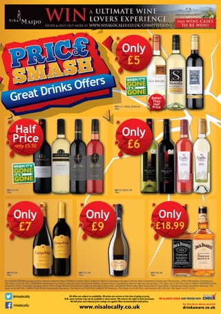 Great Drinks Offers
All offers are subject to availability. All prices are correct at the time of going to press.
N.B. some variants may not be available in some stores. We reserve the right to limit purchases.
All half price and reduced price savings are against Nisa recommended retail prices.
www.nisalocally.co.uk
@nisalocally
/nisalocally
WE ALWAYS CHECK OUR PRICES WITH
Isla Negra Reserva Sauvignon Blanc/Merlot/Cabernet Rosé/Stowells Chenin Blanc/Cabernet Merlot/Colombard Sauvignon/Merlot Rosé/Colombard Chardonnay/Tempranillo; Otra Vida Malbec/Chardonnay:
75cl Equiv to £5.00/75cl; Lindemans Winemakers Aus Shiraz Cabernet/Aus Chardonnay/Kumala Zenith Chenin Chardonnay/Merlot Cabernet Shiraz/Rosé: 75cl Equiv to £5.50/75cl; Gallo FAMILY vINEYARDS White
Grenache/White Zinfandel/Sauvignon Blanc/Pinot Grigio/Merlot/Chardonnay/Cabernet Sauvignon/Pinot Noir; McGuigan Black Label Red/Shiraz/Merlot/Sauv Blanc/Chardonnay/Gewurztraminer Reisling: 75cl
Equiv to £6.00/75cl; Campo Viejo Rioja Tempranillo/Garnacha: 75cl Equiv to £7.00/75cl; CanaleTto Prosecco: 75cl Equiv to £9.00/75cl; Jack Daniels 40%/35% Dst: 70cl Equiv to £27.12/ltr.
Only
£5
RRP £11.19/£6.25/£6.29
75cl
RRP £11.15
75cl
Half
Priceonly £5.50
RRP £7.25/£7.55
75cl
RRP £9.05
75cl
RRP £11.39
75cl
RRP £25.65
70cl
Only
£9
Only
£18.99
WHEN IT’S
IT’S
GONE
GONE
WHEN IT’S
IT’S
GONE
GONE
Better
Than
Half
Price
Only
£6
Only
£7
 