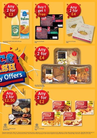 y Offers
our price £2.29/£2.49/£2.65/£3.09 each
750ml/1ltr
Any
2 for
£3
our price £2.99 each
240g
our price £2.39 each
400g
Any
2 for
£4
our price £1.79/£2.29 each
2pk/6pk/300g
Any
2 for
£2.50
our price £1.29 each
320g
Any
2 for
£2
FROZENFROZEN
Tropicana/Copella VAS: 750ml/1ltr; Danish Unsmoked/Smoked Back Bacon: 240g Equiv to £12.46/kg; Crimp & Pring Quiche VAS: 400g Equiv to 50.0p/100g; Delamere Chicken VAS: 190g/200g/350g/420g Equiv to
£5.95/£7.14/£12.50/£13.15/kg; Linda McCartney Cheese, Leek & Red Onion Plaits/Asparagus & Leek Tartlets/Vegetarian Sausage Rolls/Mexican Plait: 2pk/6pk/300g; Findus VAS: 320g Equiv to £3.12/kg.
Buy1
get 1
Free
our price £2.50 each
190g/200g/350g/420g
Any
2 for
£4
 