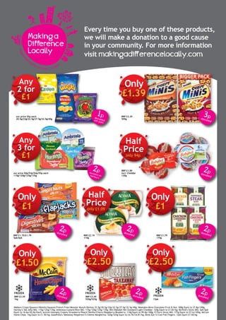 Every time you buy one of these products,
we will make a donation to a good cause
in your community. For more information
visit makingadifferencelocally.com
Registere
d
charity number 1123800
Making a
Difference
Locally
3pdonated
1pdonatedper pack
2pdonated onHartley's
2pdonated
2pdonated
2pdonated
2pdonated
2pdonated
RRP £2.39
500g
our price 55p each
20.5g/22g/22.5g/27.5g/32.5g/40g
our price 50p/53p/54p/55p each
115g/120g/125g/135g
RRP £1.89
incl: Cheddar
120g
RRP £2.19
110g
RRP £1.79
175g
12pk
Walkers Crisps/Quavers/Wotsits/Squares/French Fries/Monster Munch/Doritos 32.5g/20.5g/22g/22.5g/27.5g/32.5g/40g; Weetabix Minis Chocolate/Fruit & Nut: 500g Equiv to 27.8p/100g;
Hartley’s Tab Jelly VAS: 115g/125g/135g; Ambrosia Custard/Rice VAS: 115g/120g/125g/135g; Mini Babybel Net Standard/Light/Cheddar: 120g Equiv to £7.83/kg; McVitie's Slices VAS: 5pk/6pk
Equiv to 16.6p/20.0p/Each; Activia Intensely Creamy Strawberry/Peach/Vanilla/Cherry/Raspberry/Blueberry: 110g Equiv to 99.0p/100g; P/Farm Slices VAS: 175g Equiv to 57.1p/100g; McCain
Home Chips: 1kg Equiv to £1.50/kg; GoodFella's Takeaway Pepperoni/5 Cheese Margherita: 520g/525g Equiv to £4.76/£4.81/kg; Birds Eye 12 Cod Fish Fingers: 12pk Equiv £7.44/kg.
RRP £3.49
520g/525g
RRP £2.29
1kg
2pdonatedRRP £1.75/£1.79
5pk/6pk
£2.50
Only
£1.39
Any
2 for
£1
Any
3 for
£1
Half
Price
only 94p
Only
£1
Half
Price
only £1.09
Only
£1.50
Only
£2.50
Only
£1
Only
£2.50
2pdonated
FROZEN FROZEN
FROZEN
 