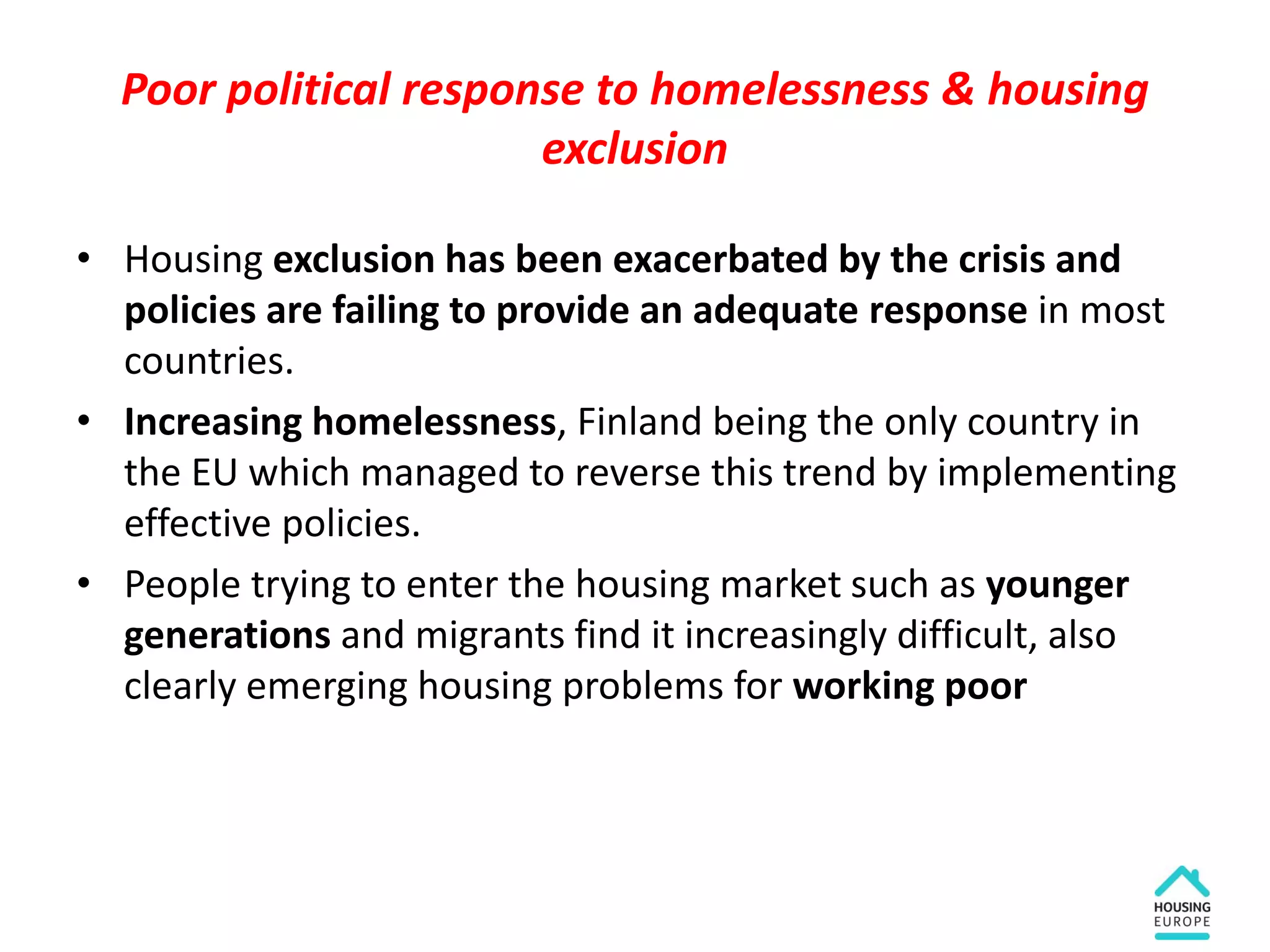 Poor political response to homelessness & housing
exclusion
• Housing exclusion has been exacerbated by the crisis and
policies are failing to provide an adequate response in most
countries.
• Increasing homelessness, Finland being the only country in
the EU which managed to reverse this trend by implementing
effective policies.
• People trying to enter the housing market such as younger
generations and migrants find it increasingly difficult, also
clearly emerging housing problems for working poor
 