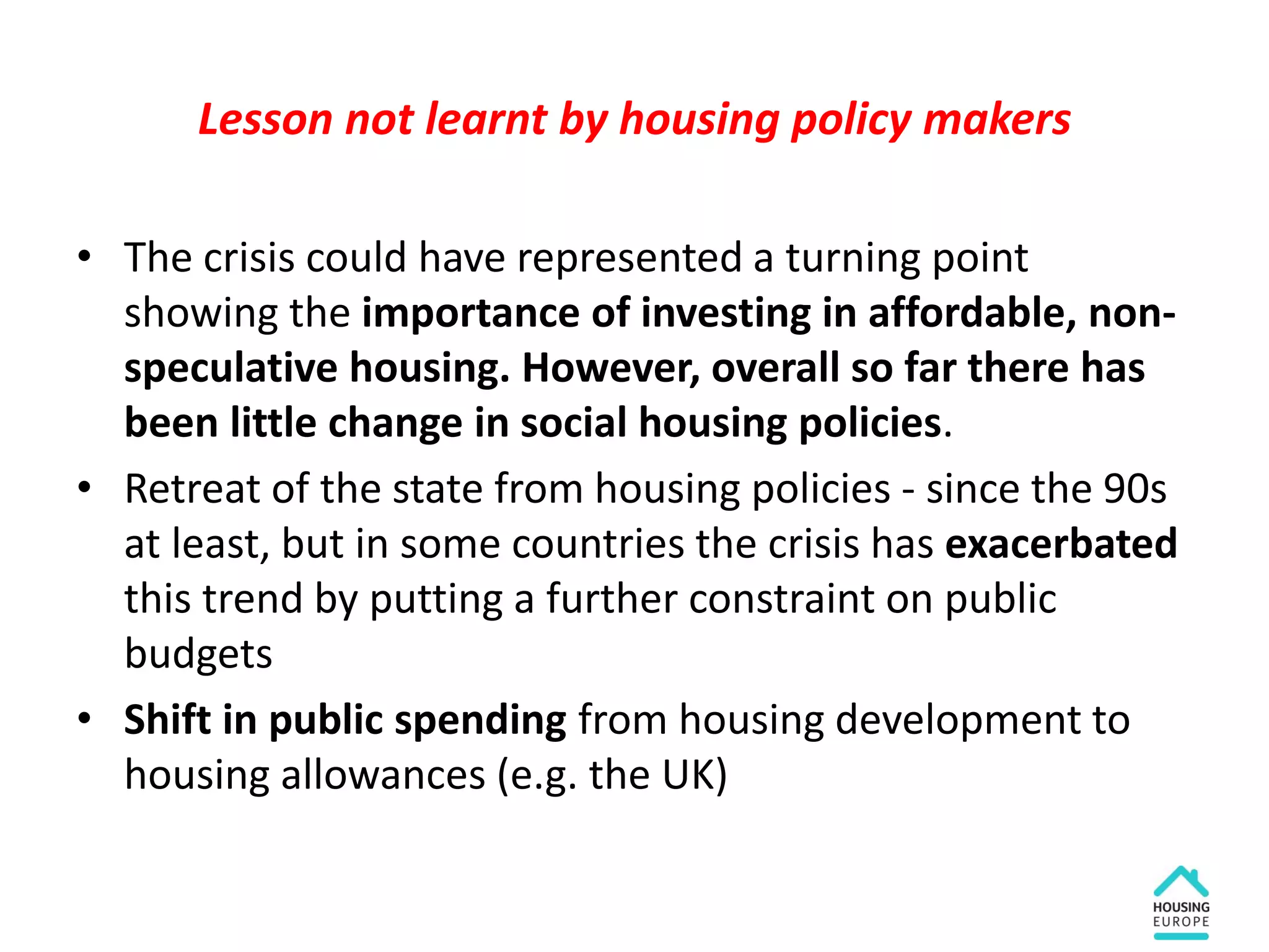 Lesson not learnt by housing policy makers
• The crisis could have represented a turning point
showing the importance of investing in affordable, non-
speculative housing. However, overall so far there has
been little change in social housing policies.
• Retreat of the state from housing policies - since the 90s
at least, but in some countries the crisis has exacerbated
this trend by putting a further constraint on public
budgets
• Shift in public spending from housing development to
housing allowances (e.g. the UK)
 
