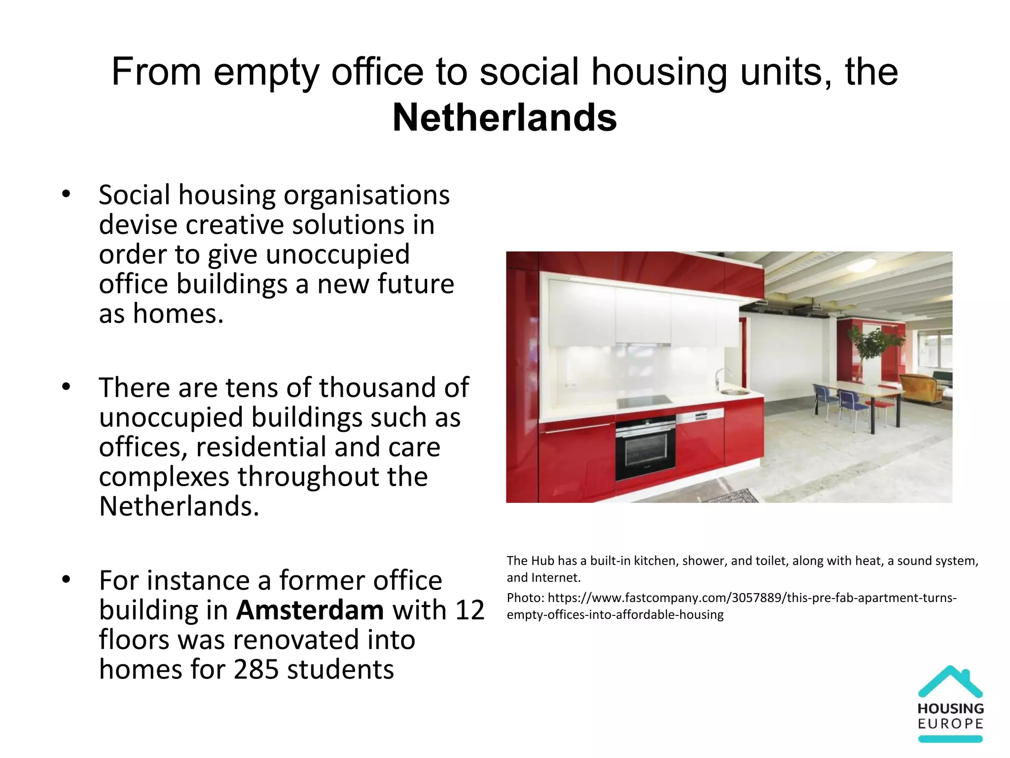 From empty office to social housing units, the
Netherlands
• Social housing organisations
devise creative solutions in
order to give unoccupied
office buildings a new future
as homes.
• There are tens of thousand of
unoccupied buildings such as
offices, residential and care
complexes throughout the
Netherlands.
• For instance a former office
building in Amsterdam with 12
floors was renovated into
homes for 285 students
The Hub has a built-in kitchen, shower, and toilet, along with heat, a sound system,
and Internet.
Photo: https://www.fastcompany.com/3057889/this-pre-fab-apartment-turns-
empty-offices-into-affordable-housing
 