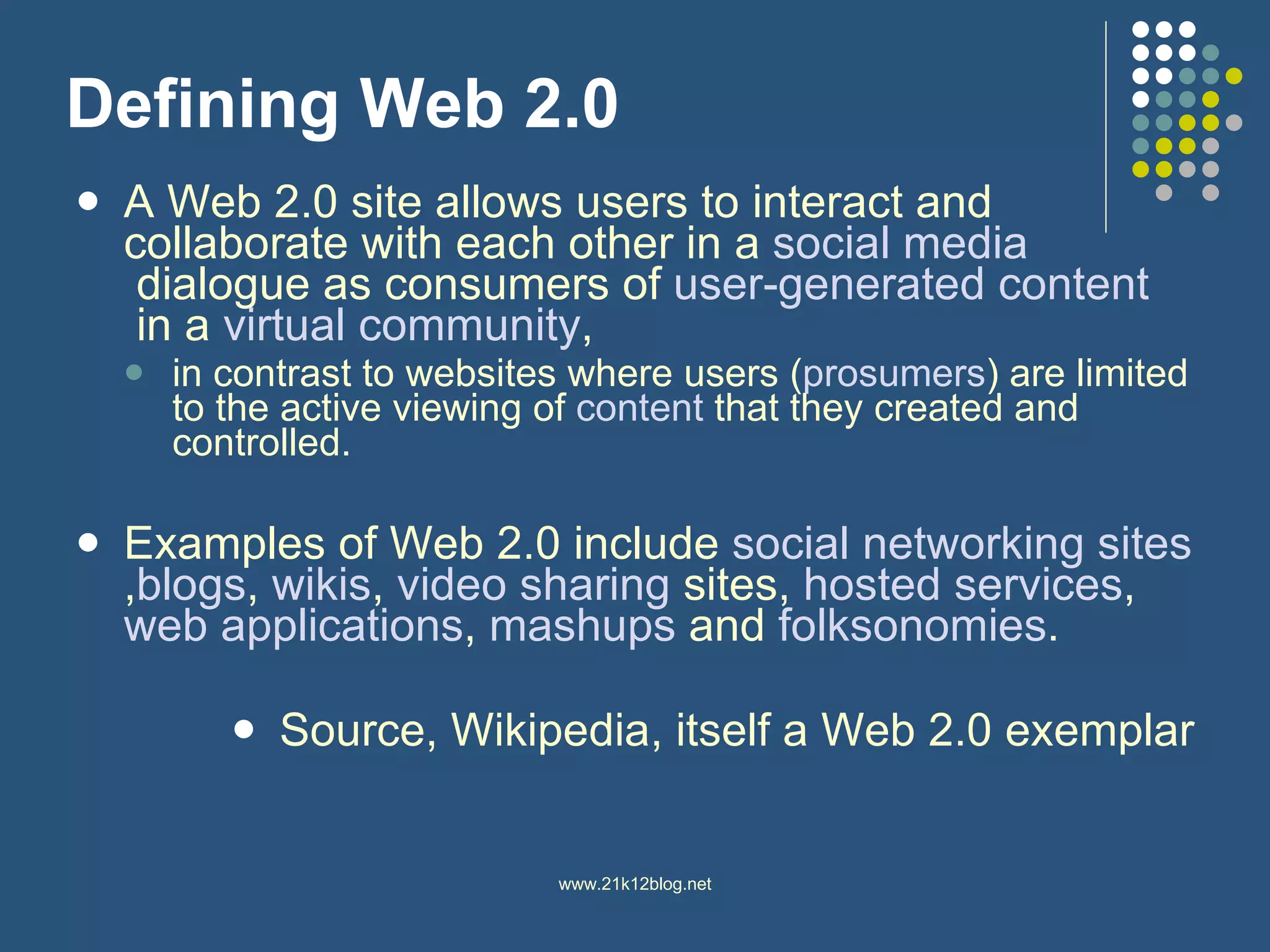 Defining Web 2.0 A Web 2.0 site allows users to interact and collaborate with each other in a  social media  dialogue as consumers of  user-generated content  in a  virtual community , in contrast to websites where users ( prosumers ) are limited to the active viewing of  content  that they created and controlled.  Examples of Web 2.0 include  social networking  sites , blogs ,  wikis ,  video sharing  sites,  hosted services ,  web applications ,  mashups  and  folksonomies .  Source, Wikipedia, itself a Web 2.0 exemplar 