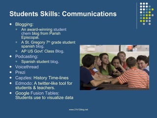 Students Skills: Communications Blogging:  An award-winning  student  chem   blog  from Parish Episcopal.  A St. Gregory 7 th  grade student spanish  blog .  AP US Govt’ Class  Blog .  Podcasting :  Spanish student  blog .  Voicethread Prezi Capzles : History Time-lines Edmodo : A twitter-like tool for students & teachers.  Google  Fusion Tables : Students use to visualize data 
