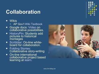 Collaboration Wikis AP Gov’t  Wiki  Textbook Google docs:  Video  on collaborative possibilities.  HistoryPin : Students add pictures to historical montages Scribblar : On-line white-board for collaboration.  Folding Stories : Collaborative story-writing On-line international collaborative project based learning at  iearn .  