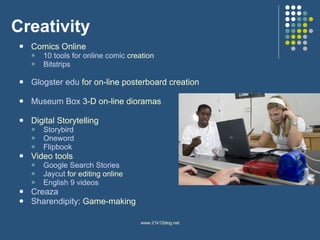 Creativity Comics Online 10 tools for online comic  creation Bitstrips Glogster   edu   for on-line posterboard creation Museum Box  3-D on-line dioramas Digital Storytelling Storybird Oneword Flipbook Video tools Google Search Stories Jaycut   for editing online English 9 videos Creaza Sharendipity : Game-making 