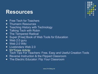Resources Free Tech for Teachers Thumann  Resources Teaching History with Technology  Talking Tech with Robin The Tempered Radical Super [Free] Book of Web Tools for Education Web 2.0 guru Web 2.0  Wiki Livebinders  Web 2.0 NYTimes Article:  Tech Tips For Teachers: Free, Easy and Useful Creation Tools Reverse Instruction & the Flipped  Classroom The Electric Educator: Flip Your Classroom 