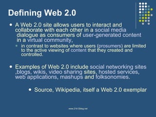 Defining Web 2.0 A Web 2.0 site allows users to interact and collaborate with each other in a  social media  dialogue as consumers of  user-generated content  in a  virtual community , in contrast to websites where users ( prosumers ) are limited to the active viewing of  content  that they created and controlled.  Examples of Web 2.0 include  social networking  sites , blogs ,  wikis ,  video sharing  sites,  hosted services ,  web applications ,  mashups  and  folksonomies .  Source, Wikipedia, itself a Web 2.0 exemplar 