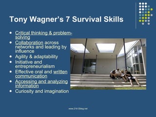Tony Wagner’s 7 Survival Skills Critical thinking & problem-solving Collaboration  across networks and leading by influence Agility & adaptability Initiative and entrepreneurialism Effective oral and  written communication Accessing and analyzing information Curiosity and imagination 
