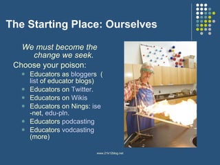The Starting Place: Ourselves We must become the change we seek. Choose your poison:  Educators as  blogger s  ( list  of educator blogs) Educators on  Twitter .  Educators on  Wikis Educators on Nings:  ise -net ,  edu-pln .  Educators  podcasting Educators  vodcasting   (more) 