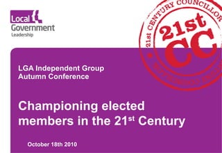 LGA Independent Group Autumn Conference October 18th 2010 Championing elected members in the 21 st  Century 