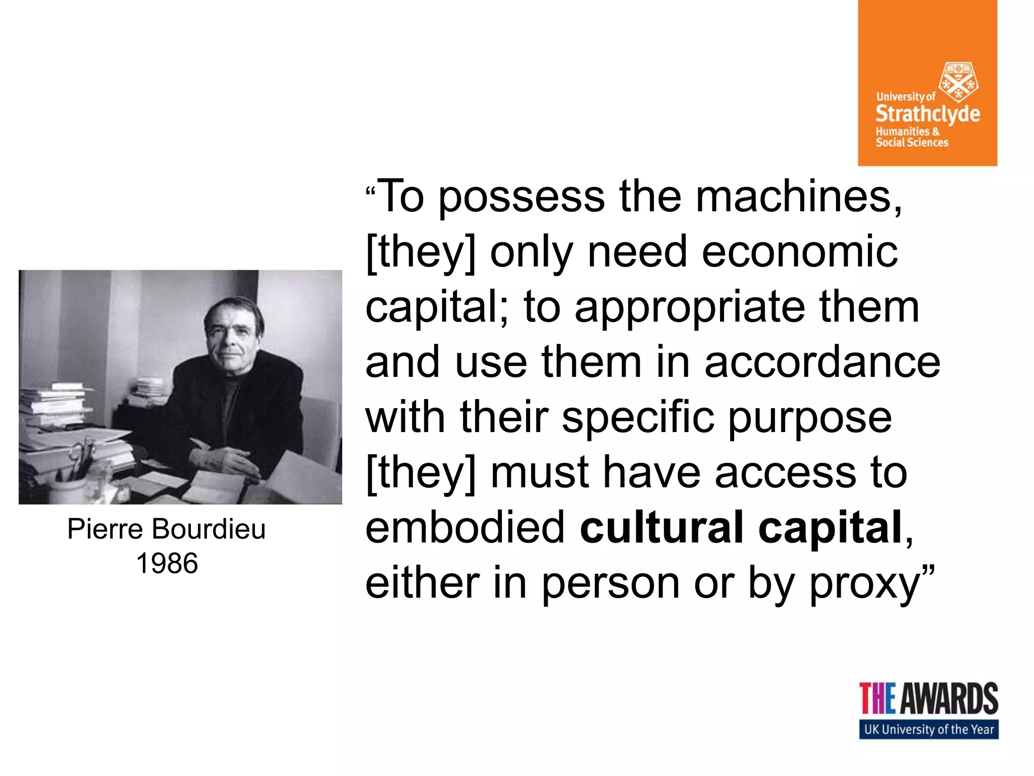 “To

Pierre Bourdieu
1986

possess the machines,
[they] only need economic
capital; to appropriate them
and use them in accordance
with their specific purpose
[they] must have access to
embodied cultural capital,
either in person or by proxy”

 