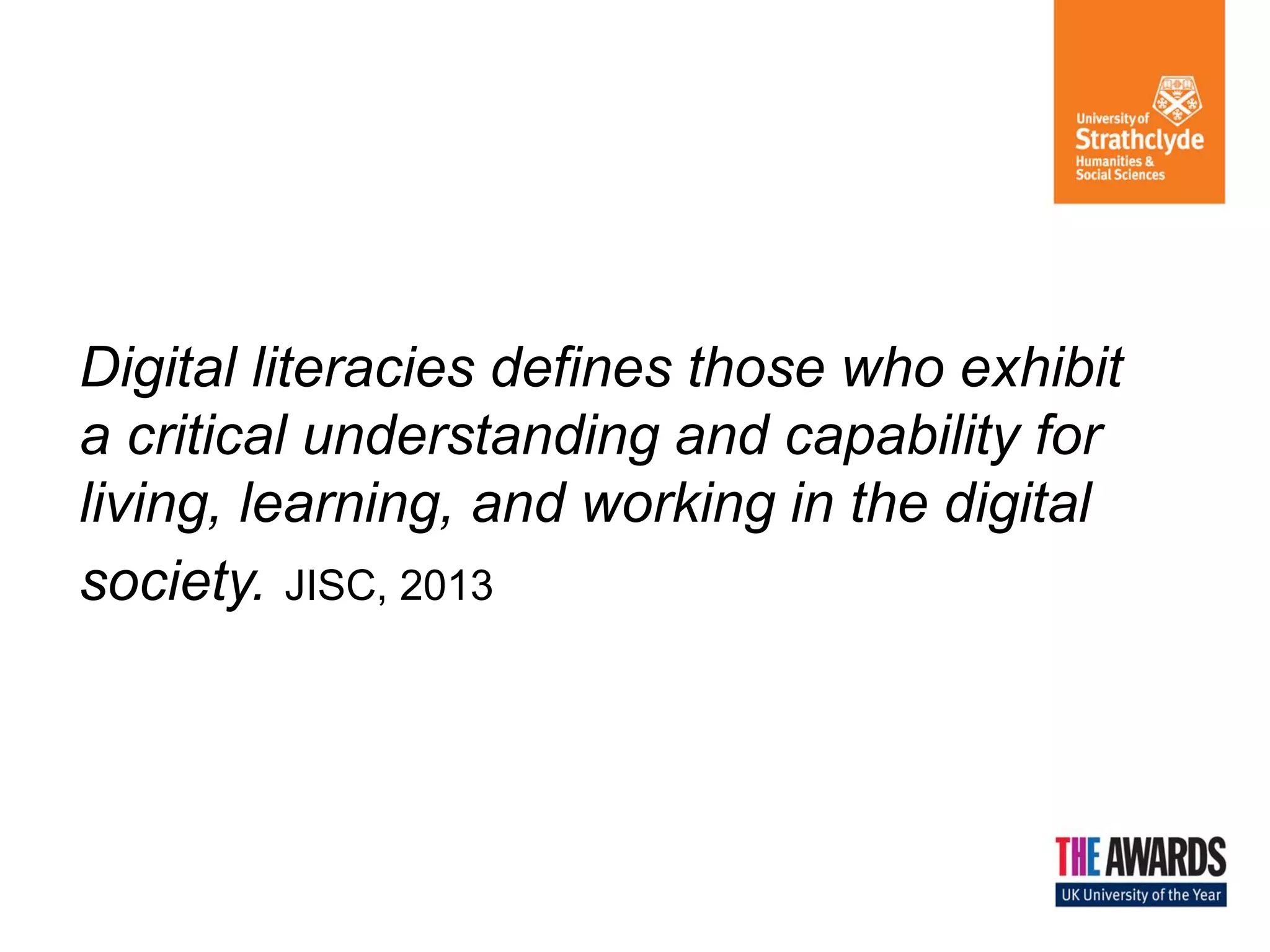 Digital literacies defines those who exhibit
a critical understanding and capability for
living, learning, and working in the digital
society. JISC, 2013

 
