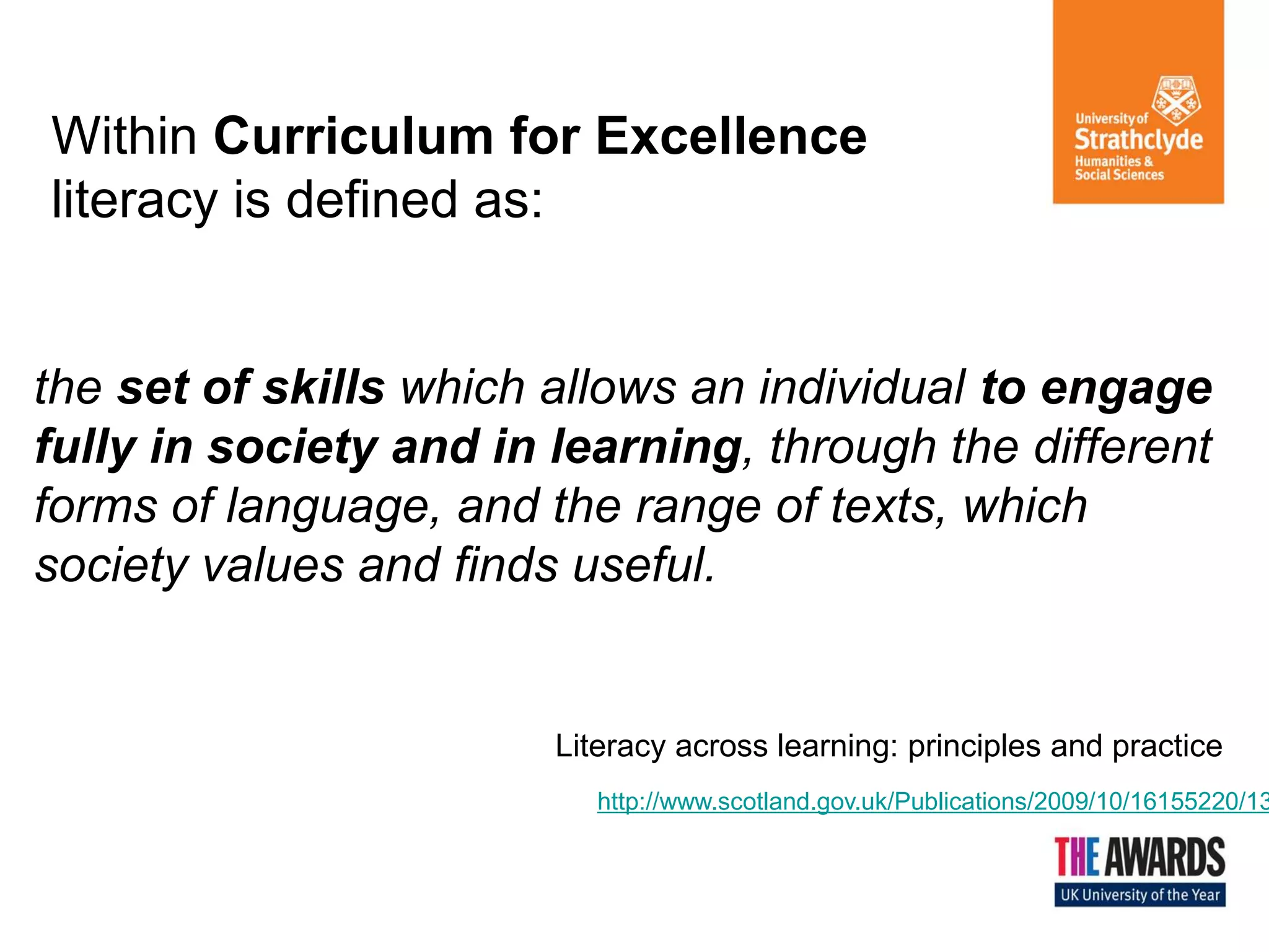 Within Curriculum for Excellence
literacy is defined as:

the set of skills which allows an individual to engage
fully in society and in learning, through the different
forms of language, and the range of texts, which
society values and finds useful.

Literacy across learning: principles and practice

http://www.scotland.gov.uk/Publications/2009/10/16155220/13

 