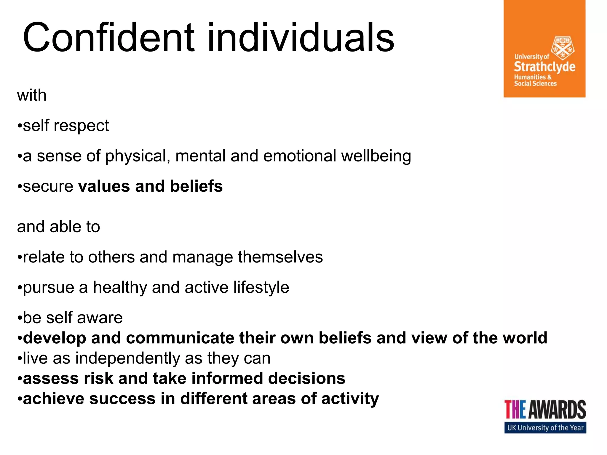 Confident individuals
Confident
with
•self respect
Individuals

•a sense of physical, mental and emotional wellbeing
•secure values and beliefs

and able to
•relate to others and manage themselves
•pursue a healthy and active lifestyle

Effective
Contributors

Responsible
Citizens

•be self aware
•develop and communicate their own beliefs and view of the world
•live as independently as they can
•assess risk and take informed decisions
•achieve success in different areas of activity

 