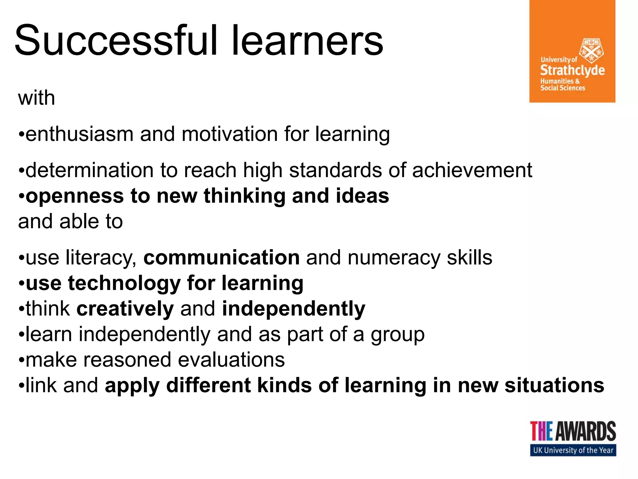 Successful learners
with
•enthusiasm and motivation for learning

•determination to reach high standards of achievement
•openness to new thinking and ideas
and able to
•use literacy, communication and numeracy skills
•use technology for learning
•think creatively and independently
•learn independently and as part of a group
•make reasoned evaluations
•link and apply different kinds of learning in new situations

Effective
Contributors

Responsible
Citizens

 
