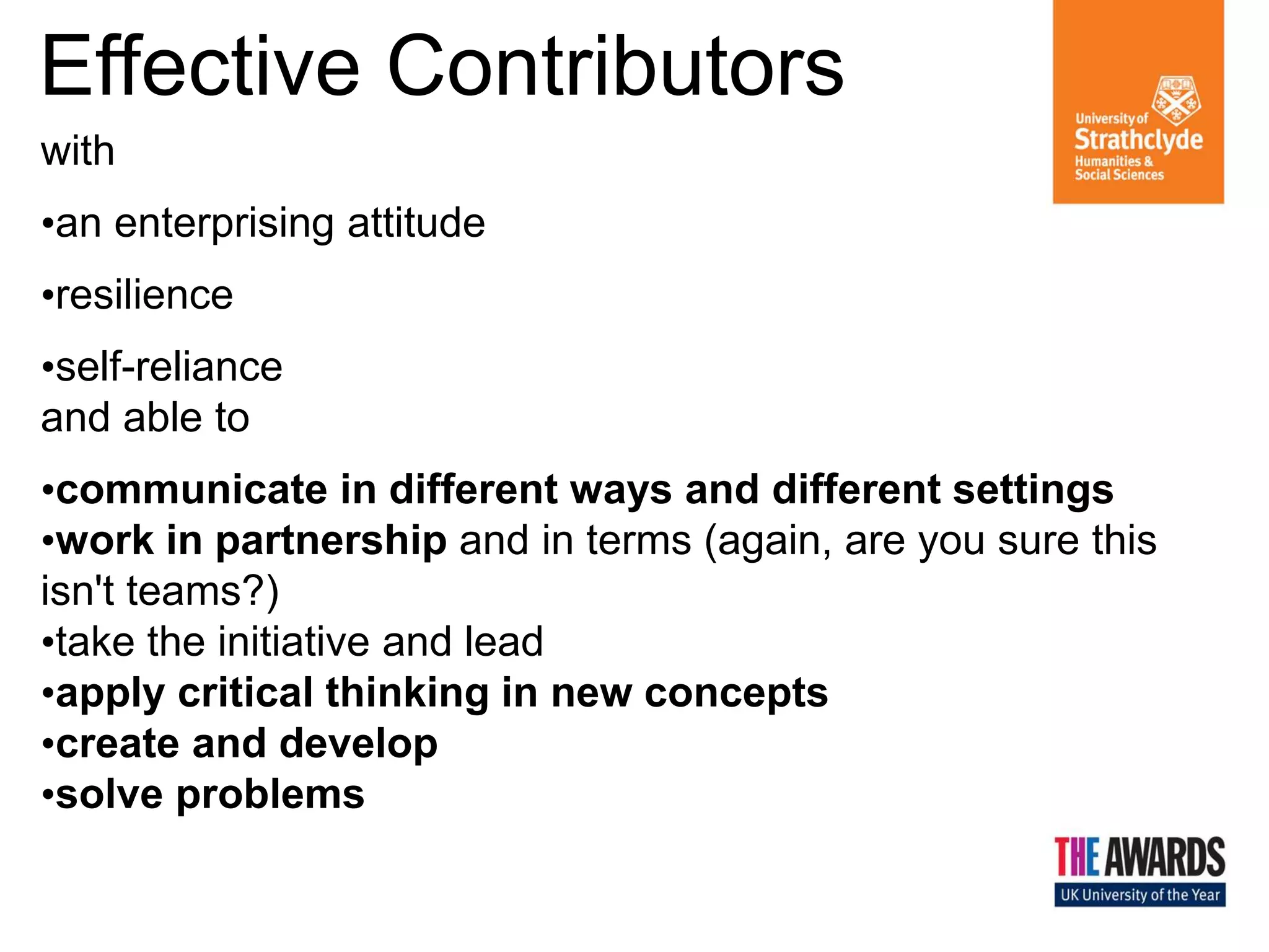 Effective Contributors
with
Confident
•an enterprising attitude
Individuals
•resilience
•self-reliance
and able to
•communicate in different ways and different settings
•work in partnership and in terms (again, are you sure this
isn't teams?)
•take the initiative and lead
•apply critical thinking in new concepts
•create and develop
•solve problems

Responsible
Citizens

 