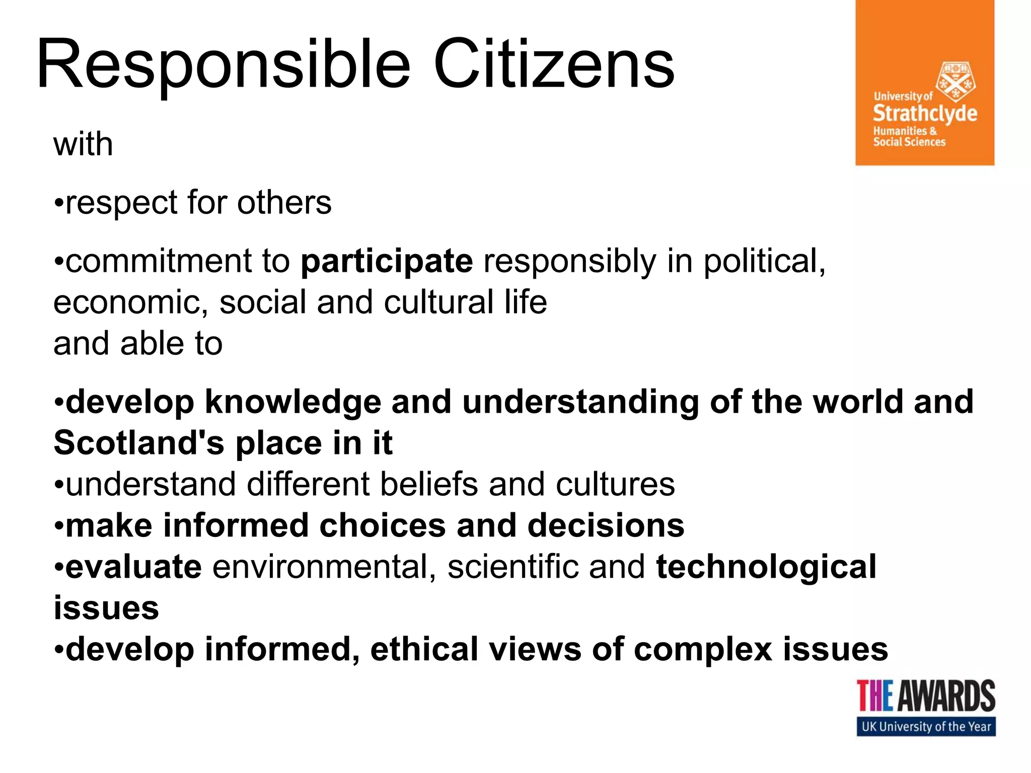 Responsible Citizens
with
•respect for others
•commitment to participate responsibly in political,
economic, social and cultural life
and able to
•develop knowledge and understanding of the world and
Scotland's place in it
•understand different beliefs and cultures
•make informed choices and decisions
•evaluate environmental, scientific and technological
issues
•develop informed, ethical views of complex issues

 