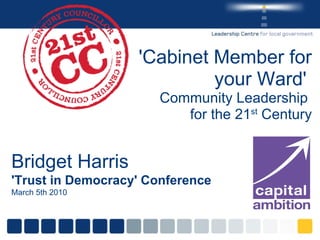 'Cabinet Member for your Ward'  Community Leadership  for the 21 st  Century Bridget Harris 'Trust in Democracy' Conference March 5th 2010 