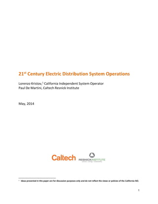 1
21st Century Electric Distribution System Operations
Lorenzo Kristov,1
California Independent System Operator
Paul De Martini, Caltech Resnick Institute
May, 2014
1 Ideas presented in this paper are for discussion purposes only and do not reflect the views or policies of the California ISO.
 
