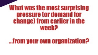 What was the most surprising
pressure (or demand for
change) from earlier in the
week?
…from your own organization?
 
