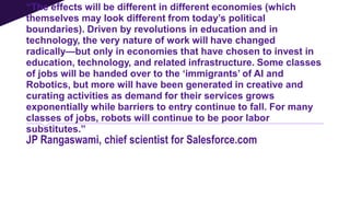 “The effects will be different in different economies (which
themselves may look different from today’s political
boundaries). Driven by revolutions in education and in
technology, the very nature of work will have changed
radically—but only in economies that have chosen to invest in
education, technology, and related infrastructure. Some classes
of jobs will be handed over to the ‘immigrants’ of AI and
Robotics, but more will have been generated in creative and
curating activities as demand for their services grows
exponentially while barriers to entry continue to fall. For many
classes of jobs, robots will continue to be poor labor
substitutes.”
JP Rangaswami, chief scientist for Salesforce.com
 
