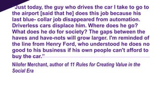“Just today, the guy who drives the car I take to go to
the airport [said that he] does this job because his
last blue- collar job disappeared from automation.
Driverless cars displace him. Where does he go?
What does he do for society? The gaps between the
haves and have-nots will grow larger. I'm reminded of
the line from Henry Ford, who understood he does no
good to his business if his own people can't afford to
buy the car.”
Nilofer Merchant, author of 11 Rules for Creating Value in the
Social Era
 