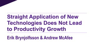 Straight Application of New
Technologies Does Not Lead
to Productivity Growth
Erik Brynjolfsson & Andrew McAfee
 