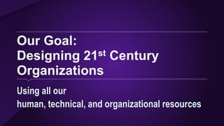 Our Goal:
Designing 21st Century
Organizations
Using all our
human, technical, and organizational resources
 