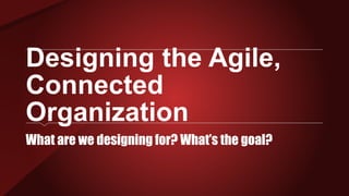 Designing the Agile,
Connected
Organization
What are we designing for? What’s the goal?
 