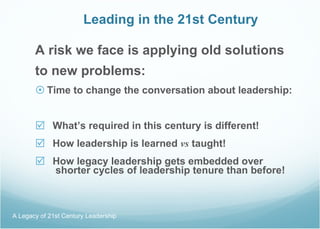 Leading in the 21st Century A risk we face is applying old solutions to new problems:  Time to change the conversation about leadership: What’s required in this century is different! How leadership is learned  vs  taught! How legacy leadership gets embedded over  shorter cycles of leadership tenure than before! A Legacy of 21st Century Leadership  