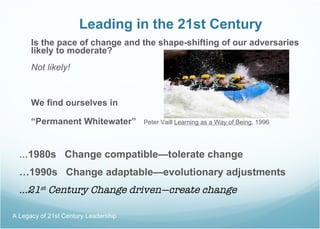 Leading in the 21st Century Is the pace of change and the shape-shifting of our adversaries likely to moderate? Not likely! We find ourselves in “ Permanent Whitewater”  Peter Vaill  Learning as a Way of Being , 1996 … 1980s  Change compatible—tolerate change … 1990s  Change adaptable—evolutionary adjustments … 21 st  Century Change driven—create change A Legacy of 21st Century Leadership  