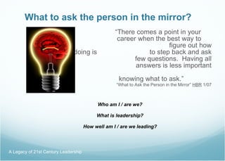 What to ask the person in the mirror? “ There comes a point in your  career when the best way to  figure out how you’re doing is  to step back and ask yourself a    few questions.  Having all the    answers is less important that     knowing what to ask.”  “What to Ask the Person in the Mirror”  HBR  1/07 Who am I / are we? What is leadership? How well am I / are we leading? A Legacy of 21st Century Leadership  