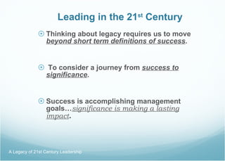 Leading in the 21 st  Century Thinking about legacy requires us to move  beyond short term definitions of success . To consider a journey from  success to significance . Success is accomplishing management goals… significance is making a lasting impact . A Legacy of 21st Century Leadership  