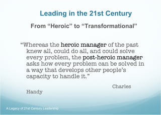 Leading in the 21st Century From “Heroic” to “Transformational” “ Whereas the  heroic manager  of the past knew all, could do all, and could solve every problem, the  post-heroic manager  asks how every problem can be solved in a way that develops other people’s capacity to handle it.” Charles Handy A Legacy of 21st Century Leadership  