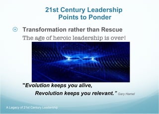 21st Century Leadership  Points to Ponder Transformation rather than Rescue The age of heroic leadership is over!  " Evolution keeps you alive, Revolution keeps you relevant. ”   Gary Hamel A Legacy of 21st Century Leadership  