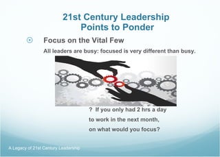 21st Century Leadership  Points to Ponder Focus on the Vital Few All leaders are busy: focused is very different than busy.   ?  If you only had 2 hrs a day    to work in the next month,  on what would you focus? A Legacy of 21st Century Leadership  