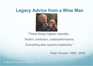 Legacy Advice from a Wise Man “ These things happen naturally… friction, confusion, underperformance. Everything else requires leadership.”   Peter Drucker 1909 - 2005 A Legacy of 21st Century Leadership  